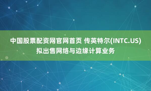 中国股票配资网官网首页 传英特尔(INTC.US)拟出售网络与边缘计算业务