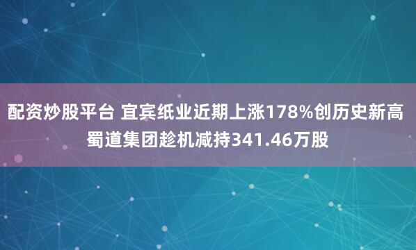 配资炒股平台 宜宾纸业近期上涨178%创历史新高 蜀道集团趁机减持341.46万股