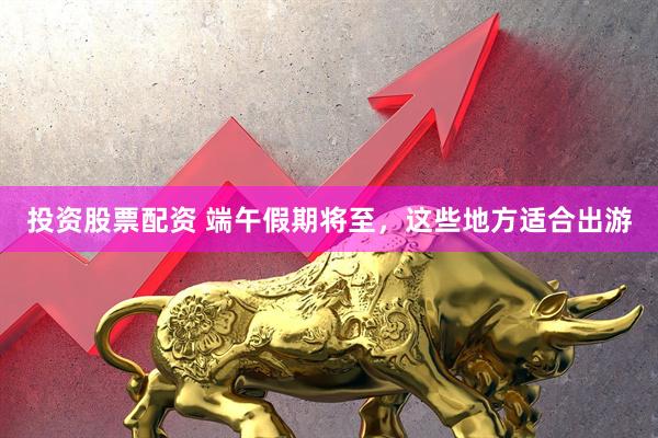 投资股票配资 端午假期将至，这些地方适合出游