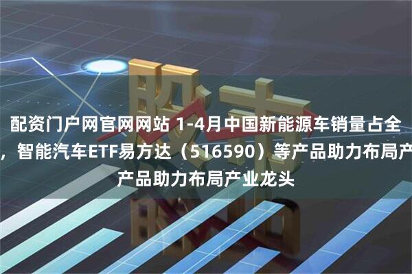 配资门户网官网网站 1-4月中国新能源车销量占全球68%，智能汽车ETF易方达（516590）等产品助力布局产业龙头
