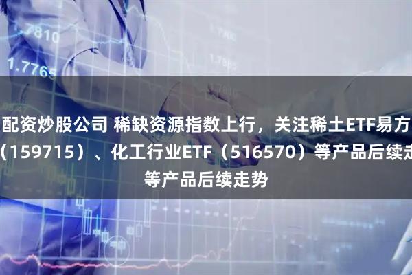 配资炒股公司 稀缺资源指数上行，关注稀土ETF易方达（159715）、化工行业ETF（516570）等产品后续走势