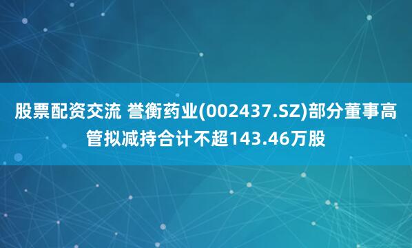 股票配资交流 誉衡药业(002437.SZ)部分董事高管拟减持合计不超143.46万股
