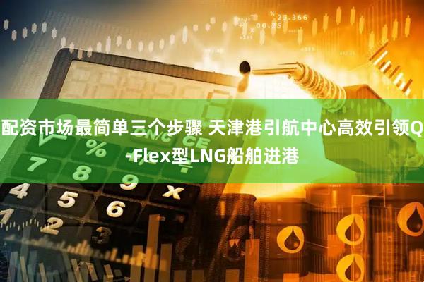 配资市场最简单三个步骤 天津港引航中心高效引领Q-Flex型LNG船舶进港