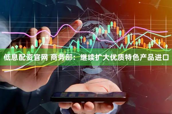 低息配资官网 商务部：继续扩大优质特色产品进口