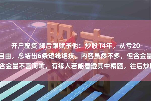 开户配资 脚后跟赋予他:炒股14年,从亏20个W到现如今实现财务自由,总结出6条短线绝技,内容虽然不多,但含金量不言而喻,有缘人若能看透其中精髓,往后炒股可少挨打,多吃肉!
