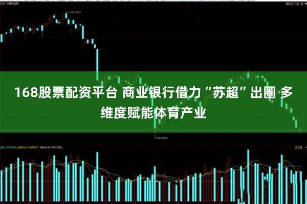 168股票配资平台 商业银行借力“苏超”出圈 多维度赋能体育产业