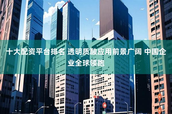 十大配资平台排名 透明质酸应用前景广阔 中国企业全球领跑