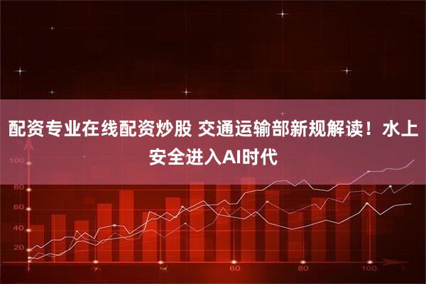 配资专业在线配资炒股 交通运输部新规解读！水上安全进入AI时代