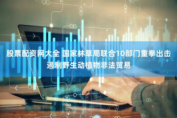 股票配资网大全 国家林草局联合10部门重拳出击遏制野生动植物非法贸易