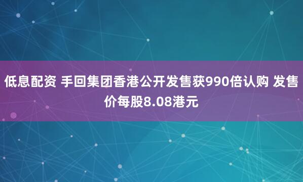 低息配资 手回集团香港公开发售获990倍认购 发售价每股8.08港元