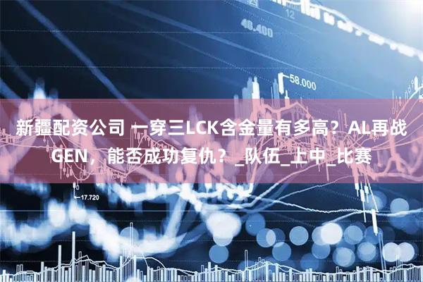 新疆配资公司 一穿三LCK含金量有多高？AL再战GEN，能否成功复仇？_队伍_上中_比赛