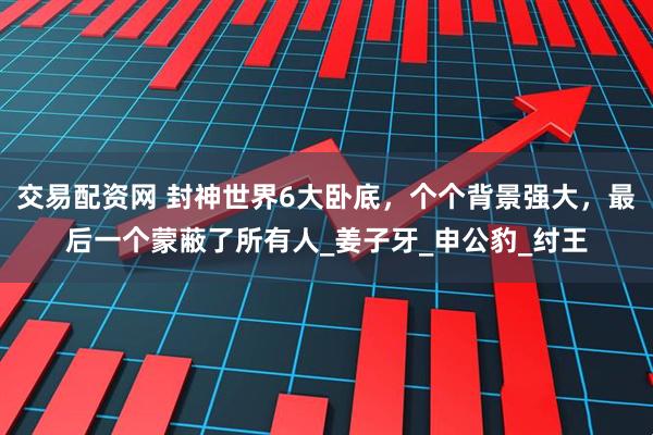 交易配资网 封神世界6大卧底，个个背景强大，最后一个蒙蔽了所有人_姜子牙_申公豹_纣王