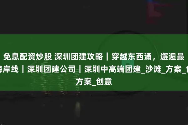 免息配资炒股 深圳团建攻略｜穿越东西涌，邂逅最美海岸线｜深圳团建公司｜深圳中高端团建_沙滩_方案_创意