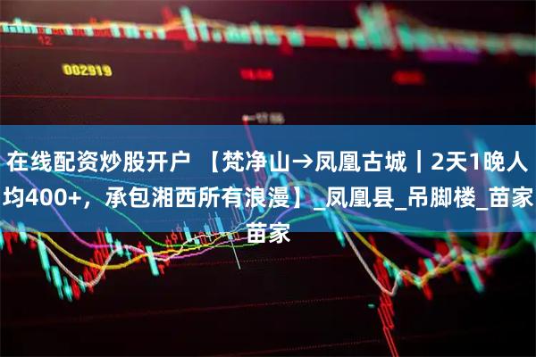 在线配资炒股开户 【梵净山→凤凰古城｜2天1晚人均400+，承包湘西所有浪漫】_凤凰县_吊脚楼_苗家