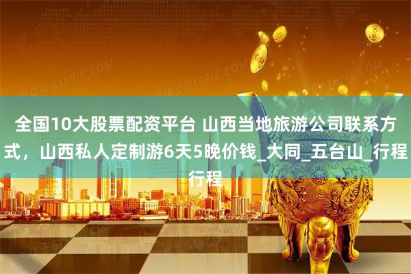 全国10大股票配资平台 山西当地旅游公司联系方式，山西私人定制游6天5晚价钱_大同_五台山_行程
