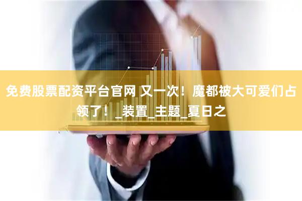免费股票配资平台官网 又一次！魔都被大可爱们占领了！_装置_主题_夏日之