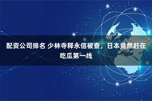 配资公司排名 少林寺释永信被查，日本竟然赶在吃瓜第一线