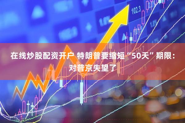 在线炒股配资开户 特朗普要缩短“50天”期限：对普京失望了