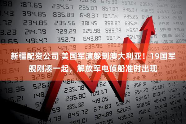 新疆配资公司 美国军演躲到澳大利亚！19国军舰刚凑一起，解放军电侦船准时出现