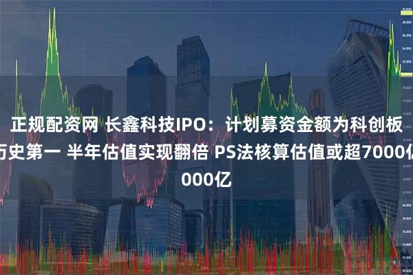 正规配资网 长鑫科技IPO：计划募资金额为科创板历史第一 半年估值实现翻倍 PS法核算估值或超7000亿