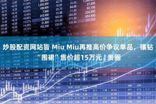 炒股配资网站皆 Miu Miu再推高价争议单品，镶钻“围裙”售价超15万元 | 贵圈