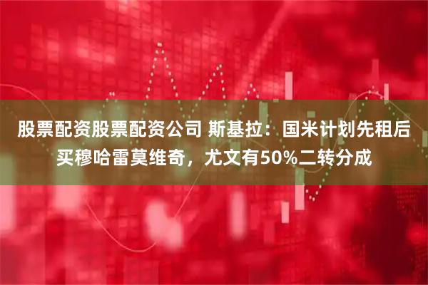 股票配资股票配资公司 斯基拉：国米计划先租后买穆哈雷莫维奇，尤文有50%二转分成