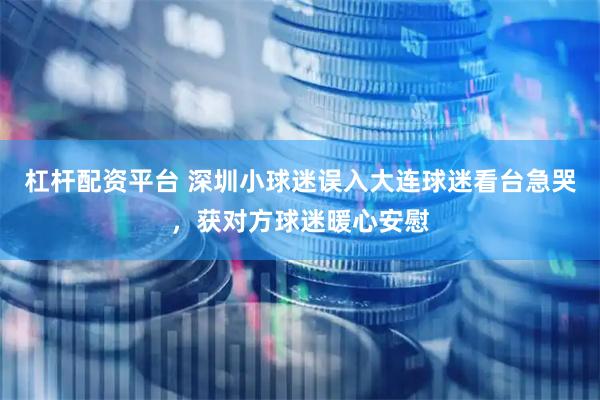 杠杆配资平台 深圳小球迷误入大连球迷看台急哭，获对方球迷暖心安慰