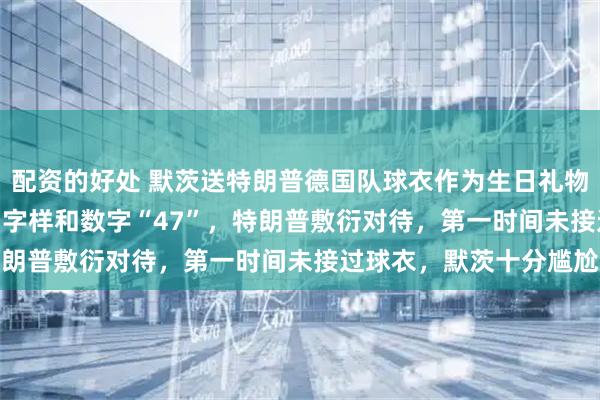 配资的好处 默茨送特朗普德国队球衣作为生日礼物，上面印有“Trump”字样和数字“47”，特朗普敷衍对待，第一时间未接过球衣，默茨十分尴尬