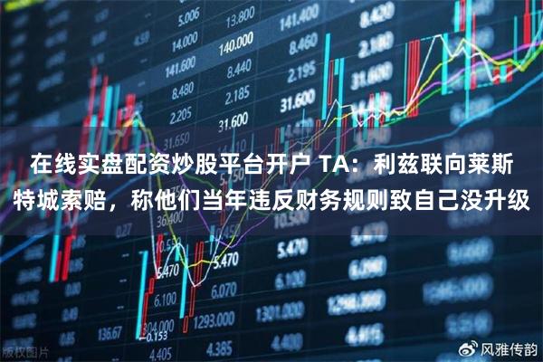 在线实盘配资炒股平台开户 TA：利兹联向莱斯特城索赔，称他们当年违反财务规则致自己没升级