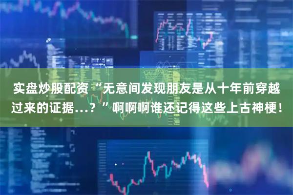 实盘炒股配资 “无意间发现朋友是从十年前穿越过来的证据…？”啊啊啊谁还记得这些上古神梗！